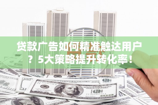 白银贷款广告如何精准触达用户？5大策略提升转化率！