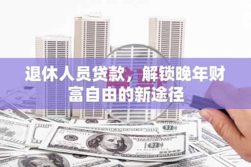 白银退休人员贷款，解锁晚年财富自由的新途径