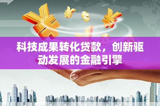 白银科技成果转化贷款，创新驱动发展的金融引擎