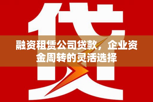 白银融资租赁公司贷款，企业资金周转的灵活选择