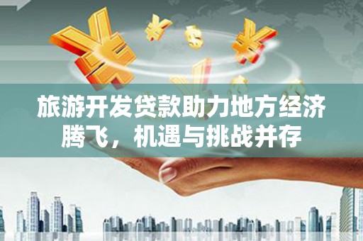 白银旅游开发贷款助力地方经济腾飞，机遇与挑战并存