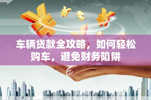 白银车辆贷款全攻略，如何轻松购车，避免财务陷阱